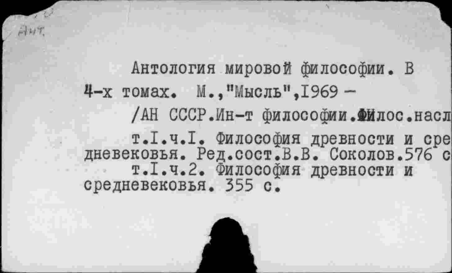 ﻿Антология мировой философии. В 4-х томах. М.,"Мысль",1969 -
/АН СССР.Ин-т философии.Фйлос.наел т.1.Ч.1. Философия древности и ере дневековья. Ред.сост.В.В. Соколов.576 с т.1.ч.2. Философия древности и средневековья. 355 с.